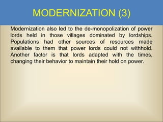 MODERNIZATION (3)
Modernization also led to the de-monopolization of power
lords held in those villages dominated by lordships.
Populations had other sources of resources made
available to them that power lords could not withhold.
Another factor is that lords adapted with the times,
changing their behavior to maintain their hold on power.

 