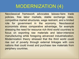 MODERNIZATION (4)
Neoclassical framework advocates laissez-faire trade
policies, free labor markets, stable exchange rates,
competitive market structures, wage restraint, and a limited
role for government in the economy. Neoclassical
economists stress comparative advantage, for example
stressing the need for resource rich third world countries to
focus on exporting raw materials and labor-intensive
manufacturing while foregoing advanced industrialization.
Modernization theory stressed that the third world could
rise out of poverty through external linkages with core
nations that could invest and purchase raw materials from
periphery countries.

 