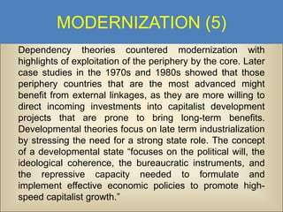 MODERNIZATION (5)
Dependency theories countered modernization with
highlights of exploitation of the periphery by the core. Later
case studies in the 1970s and 1980s showed that those
periphery countries that are the most advanced might
benefit from external linkages, as they are more willing to
direct incoming investments into capitalist development
projects that are prone to bring long-term benefits.
Developmental theories focus on late term industrialization
by stressing the need for a strong state role. The concept
of a developmental state “focuses on the political will, the
ideological coherence, the bureaucratic instruments, and
the repressive capacity needed to formulate and
implement effective economic policies to promote highspeed capitalist growth.”

 
