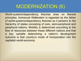 MODERNIZATION (6)
World-systems/dependency theories draw on Marxist
principles. Immanuel Wallerstein is regarded as the father
of world-systems/dependency theories as it pertains to the
hierarchy of states consisting of core, semi-peripheral and
peripheral nations. Mobility is determined according to the
flow of resources between these different nations and that
a key variable determining a nation’s development
outcome is that country’s mode of incorporation into the
capitalist world-economy.

 