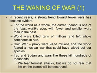 THE WANING OF WAR (1)
• In recent years, a strong trend toward fewer wars has
become evident.
– For the world as a whole, the current period is one of
the least warlike ever, with fewer and smaller wars
than in the past.
– World wars killed tens of millions and left whole
continents in ruin.
– Cold War – proxy wars killed millions and the world
feared a nuclear war that could have wiped out our
species.
– Iraq and Sudan and wars like these kill hundreds of
thousands.
• We fear terrorist attacks, but we do not fear that
life on the planet will be destroyed.

 