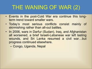THE WANING OF WAR (2)
• Events in the post-Cold War era continue this longterm trend toward smaller wars.
• Today’s most serious conflicts consist mainly of
skirmishing rather than all-out battles.
• In 2006, wars in Darfur (Sudan), Iraq, and Afghanistan
all worsened, a brief Israeli-Lebanese war left lasting
wounds, and Sri Lanka resumed a civil war…but
progress continued elsewhere.
– Congo, Uganda, Nepal

 