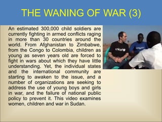 THE WANING OF WAR (3)
An estimated 300,000 child soldiers are
currently fighting in armed conflicts raging
in more than 30 countries around the
world. From Afghanistan to Zimbabwe,
from the Congo to Colombia, children as
young as seven years old are forced to
fight in wars about which they have little
understanding. Yet, the individual states
and the international community are
starting to awaken to the issue, and a
number of organizations are seeking to
address the use of young boys and girls
in war, and the failure of national public
policy to prevent it. This video examines
women, children and war in Sudan.

 