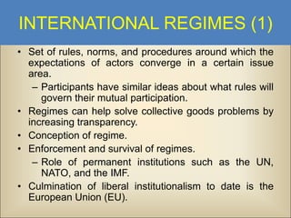 INTERNATIONAL REGIMES (1)
• Set of rules, norms, and procedures around which the
expectations of actors converge in a certain issue
area.
– Participants have similar ideas about what rules will
govern their mutual participation.
• Regimes can help solve collective goods problems by
increasing transparency.
• Conception of regime.
• Enforcement and survival of regimes.
– Role of permanent institutions such as the UN,
NATO, and the IMF.
• Culmination of liberal institutionalism to date is the
European Union (EU).

 