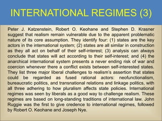 INTERNATIONAL REGIMES (3)
Peter J. Katzenstein, Robert O. Keohane and Stephen D. Krasner
suggest that realism remain vulnerable due to the apparent problematic
nature of its core assumption. They identify four: (1) states are the key
actors in the international system; (2) states are all similar in construction
as they all act on behalf of their self-interest; (3) analysis can always
conclude that states will act according to their self-interest; and (4) the
anarchical international system presents a never ending risk of war and
coercion whenever there a conflict exists between self-interested states.
They list three major liberal challenges to realism’s assertion that states
could be regarded as fused rational actors: neofunctionalism,
bureaucratic politics, and transnational relations and linkage politics, with
all three adhering to how pluralism affects state policies. International
regimes was seen by liberals as a good way to challenge realism. These
regimes are based on long-standing traditions of international law. John
Ruggie was the first to give credence to international regimes, followed
by Robert O. Keohane and Joseph Nye.

 