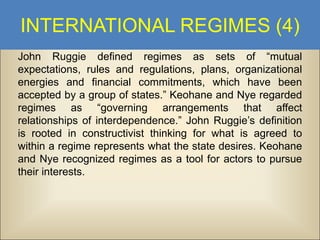 INTERNATIONAL REGIMES (4)
John Ruggie defined regimes as sets of “mutual
expectations, rules and regulations, plans, organizational
energies and financial commitments, which have been
accepted by a group of states.” Keohane and Nye regarded
regimes as “governing arrangements that affect
relationships of interdependence.” John Ruggie’s definition
is rooted in constructivist thinking for what is agreed to
within a regime represents what the state desires. Keohane
and Nye recognized regimes as a tool for actors to pursue
their interests.

 