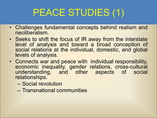 PEACE STUDIES (1)
• Challenges fundamental concepts behind realism and
neoliberalism.
• Seeks to shift the focus of IR away from the interstate
level of analysis and toward a broad conception of
social relations at the individual, domestic, and global
levels of analysis.
• Connects war and peace with individual responsibility,
economic inequality, gender relations, cross-cultural
understanding, and other aspects of social
relationships.
– Social revolution
– Transnational communities

 