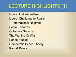 LECTURE HIGHLIGHTS (1)
• Liberal Institutionalism
• Liberal Challenge to Realism
– International Regimes
• Social Theories
• Collective Security
• The Waning Of War
• Peace Studies
• Democratic Peace Theory
• Kant & Peace

 
