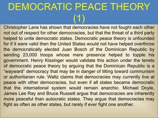 DEMOCRATIC PEACE THEORY
(1)
Christopher Lane has shown that democracies have not fought each other
not out of respect for other democracies, but that the threat of a third party
helped to unite democratic states. Democratic peace theory is unfounded
for if it were valid then the United States would not have helped overthrow
the democratically elected Juan Bosch of the Dominican Republic by
sending 23,000 troops whose mere presence helped to topple his
government. Henry Kissinger would validate this action under the tenets
of democratic peace theory by arguing that the Dominican Republic is a
“wayward” democracy that may be in danger of tilting toward communism
or authoritarian rule. Waltz claims that democracies may currently live at
peace with other democracies, but even if all states became democratic
that the international system would remain anarchic. Michael Doyle,
James Lee Ray and Bruce Russett argue that democracies are inherently
more peaceful than autocratic states. They argue that democracies may
fight as often as other states, but rarely if ever fight one another.

 