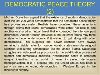 DEMOCRATIC PEACE THEORY
(2)
Michael Doyle has argued that the existence of modern democracies
over the last 200 years demonstrates that the democratic peace theory
has proven successful. Realists have countered these assertions
through claims that liberal democracies were either not next to one
another or shared a mutual threat that encouraged them to look past
differences. Another reason provided is that external forces may force
a state to become democratic if it wished to get along with other
democracies. This suggests that power relations have always
remained a viable factor for non-democratic states may desire good
relations with strong democracies like the United States. Nationalist
struggles are welcomed as precursors to the solidification process of
tolerant and democratic societies. Nationalisms serve to establish
unique identities in a world of ever increasing democratic
homogenization. It is a process that the United States has been a
party as were emerging democracies in Western Europe in the
nineteenth century.

 