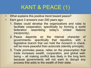 KANT & PEACE (1)
•
•

What explains this positive trend toward peace?
Kant gave 3 answers over 200 years ago:
1. States could develop the organizations and rules to
facilitate cooperation, specifically by forming a world
federation resembling today’s United Nations
(reciprocity).
2. Peace depends on the internal character of
governments- specifically that republics, with a
legislative branch that can hold the monarch in check,
will be more peaceful than autocrats (identity principle).
3. Trade promotes peace, relies on the presumption that
trade increases wealth, cooperation, and global wellbeing -- all making conflict less likely in the long term
because governments will not want to disrupt any
process that adds to the wealth of their state.

 