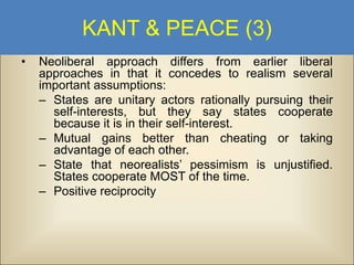 KANT & PEACE (3)
•

Neoliberal approach differs from earlier liberal
approaches in that it concedes to realism several
important assumptions:
– States are unitary actors rationally pursuing their
self-interests, but they say states cooperate
because it is in their self-interest.
– Mutual gains better than cheating or taking
advantage of each other.
– State that neorealists’ pessimism is unjustified.
States cooperate MOST of the time.
– Positive reciprocity

 