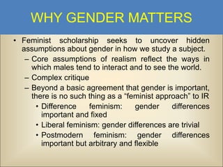 WHY GENDER MATTERS
• Feminist scholarship seeks to uncover hidden
assumptions about gender in how we study a subject.
– Core assumptions of realism reflect the ways in
which males tend to interact and to see the world.
– Complex critique
– Beyond a basic agreement that gender is important,
there is no such thing as a “feminist approach” to IR
• Difference
feminism:
gender
differences
important and fixed
• Liberal feminism: gender differences are trivial
• Postmodern feminism: gender differences
important but arbitrary and flexible

 