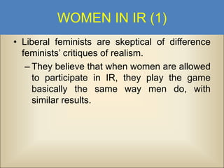 WOMEN IN IR (1)
• Liberal feminists are skeptical of difference
feminists’ critiques of realism.
– They believe that when women are allowed
to participate in IR, they play the game
basically the same way men do, with
similar results.

 