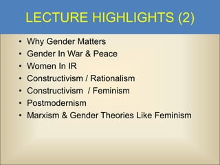 LECTURE HIGHLIGHTS (2)
•
•
•
•
•
•
•

Why Gender Matters
Gender In War & Peace
Women In IR
Constructivism / Rationalism
Constructivism / Feminism
Postmodernism
Marxism & Gender Theories Like Feminism

 