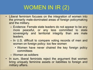 WOMEN IN IR (2)
• Liberal feminism focuses on the integration of women into
the primarily male-dominated areas of foreign policymaking
and the military.
– Evidence: Female state leaders do not appear to be any
more peaceful, or any less committed to state
sovereignty and territorial integrity than are male
leaders.
– In U.S. difficult to compare voting records of men and
women on foreign policy: too few women
• Women have never chaired the key foreign policy
committees
– Women as soldiers
• In sum, liberal feminists reject the argument that women
bring uniquely feminine assets or liabilities to foreign and
military affairs.

 