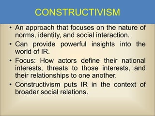 CONSTRUCTIVISM
• An approach that focuses on the nature of
norms, identity, and social interaction.
• Can provide powerful insights into the
world of IR.
• Focus: How actors define their national
interests, threats to those interests, and
their relationships to one another.
• Constructivism puts IR in the context of
broader social relations.

 