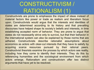 CONSTRUCTIVISM /
RATIONALISM (1)
Constructivists are prone to emphasize the impact of ideas instead of
material factors like power or trade as realism and liberalism focus
upon. Constructivists would argue that the interests and identities of
states are determined according to its history and that prevailing
discourses have helped shape its society’s beliefs and interests, in time
establishing accepted norm of behavior. They are prone to argue that
states do not necessarily strive only to survive, but that their behavior in
the international system can also be explained by those norms that are
adhered. Constructivists describe rationalist assumptions about
economics as actors with clear-cut interests that they have to satisfy by
acquiring scarce resources pursued by their rational peers.
Constructivist theorists examine the process by which actors see reality,
including how they come to identify their interests. They do this by
referencing humanities and the sociological environment from which
actors emerge. Rationalism and constructivism offer two distinct
arguments that have yet to be resolved.

 