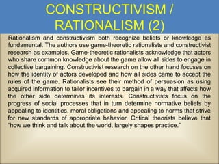 CONSTRUCTIVISM /
RATIONALISM (2)
Rationalism and constructivism both recognize beliefs or knowledge as
fundamental. The authors use game-theoretic rationalists and constructivist
research as examples. Game-theoretic rationalists acknowledge that actors
who share common knowledge about the game allow all sides to engage in
collective bargaining. Constructivist research on the other hand focuses on
how the identity of actors developed and how all sides came to accept the
rules of the game. Rationalists see their method of persuasion as using
acquired information to tailor incentives to bargain in a way that affects how
the other side determines its interests. Constructivists focus on the
progress of social processes that in turn determine normative beliefs by
appealing to identities, moral obligations and appealing to norms that strive
for new standards of appropriate behavior. Critical theorists believe that
“how we think and talk about the world, largely shapes practice.”

 