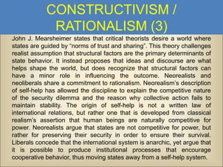 CONSTRUCTIVISM /
RATIONALISM (3)
John J. Mearsheimer states that critical theorists desire a world where
states are guided by “norms of trust and sharing”. This theory challenges
realist assumption that structural factors are the primary determinants of
state behavior. It instead proposes that ideas and discourse are what
helps shape the world, but does recognize that structural factors can
have a minor role in influencing the outcome. Neorealists and
neoliberals share a commitment to rationalism. Neorealism’s description
of self-help has allowed the discipline to explain the competitive nature
of the security dilemma and the reason why collective action fails to
maintain stability. The origin of self-help is not a written law of
international relations, but rather one that is developed from classical
realism’s assertion that human beings are naturally competitive for
power. Neorealists argue that states are not competitive for power, but
rather for preserving their security in order to ensure their survival.
Liberals concede that the international system is anarchic, yet argue that
it is possible to produce institutional processes that encourage
cooperative behavior, thus moving states away from a self-help system.

 