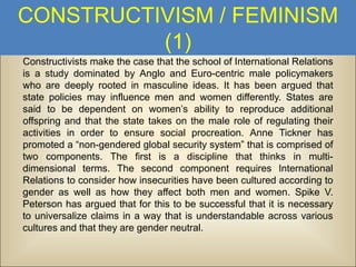 CONSTRUCTIVISM / FEMINISM
(1)
Constructivists make the case that the school of International Relations
is a study dominated by Anglo and Euro-centric male policymakers
who are deeply rooted in masculine ideas. It has been argued that
state policies may influence men and women differently. States are
said to be dependent on women’s ability to reproduce additional
offspring and that the state takes on the male role of regulating their
activities in order to ensure social procreation. Anne Tickner has
promoted a “non-gendered global security system” that is comprised of
two components. The first is a discipline that thinks in multidimensional terms. The second component requires International
Relations to consider how insecurities have been cultured according to
gender as well as how they affect both men and women. Spike V.
Peterson has argued that for this to be successful that it is necessary
to universalize claims in a way that is understandable across various
cultures and that they are gender neutral.

 