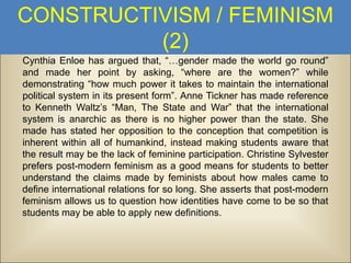 CONSTRUCTIVISM / FEMINISM
(2)
Cynthia Enloe has argued that, “…gender made the world go round”
and made her point by asking, “where are the women?” while
demonstrating “how much power it takes to maintain the international
political system in its present form”. Anne Tickner has made reference
to Kenneth Waltz’s “Man, The State and War” that the international
system is anarchic as there is no higher power than the state. She
made has stated her opposition to the conception that competition is
inherent within all of humankind, instead making students aware that
the result may be the lack of feminine participation. Christine Sylvester
prefers post-modern feminism as a good means for students to better
understand the claims made by feminists about how males came to
define international relations for so long. She asserts that post-modern
feminism allows us to question how identities have come to be so that
students may be able to apply new definitions.

 