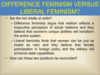 DIFFERENCE FEMINISM VERSUS
LIBERAL FEMINISM?
• Are the two totally at odds?
– Difference feminists argue that realism reflects a
masculine perception of social relations and they
believe that women’s unique abilities will transform
the entire system.
– Liberal feminists think that women can be just as
realist as men and they believe that female
participation in foreign policy and the military will
enhance state capabilities.
• How can these two positions be reconciled?

 