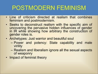 POSTMODERN FEMINISM
• Line of criticism directed at realism that combines
feminism and postmodernism.
• Seeks to deconstruct realism with the specific aim of
uncovering the pervasive hidden influences of gender
in IR while showing how arbitrary the construction of
gender roles is.
• Archetypes: Just warrior and beautiful soul
– Power and potency: State capability and male
virility
– Realism and liberalism ignore all the sexual aspects
of weaponry
• Impact of feminist theory

 