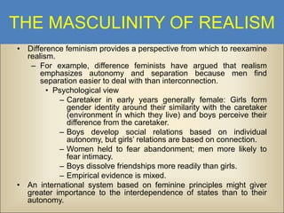 THE MASCULINITY OF REALISM
• Difference feminism provides a perspective from which to reexamine
realism.
– For example, difference feminists have argued that realism
emphasizes autonomy and separation because men find
separation easier to deal with than interconnection.
• Psychological view
– Caretaker in early years generally female: Girls form
gender identity around their similarity with the caretaker
(environment in which they live) and boys perceive their
difference from the caretaker.
– Boys develop social relations based on individual
autonomy, but girls’ relations are based on connection.
– Women held to fear abandonment; men more likely to
fear intimacy.
– Boys dissolve friendships more readily than girls.
– Empirical evidence is mixed.
• An international system based on feminine principles might giver
greater importance to the interdependence of states than to their
autonomy.

 
