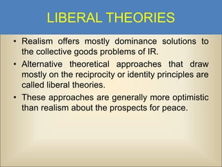 LIBERAL THEORIES
• Realism offers mostly dominance solutions to
the collective goods problems of IR.
• Alternative theoretical approaches that draw
mostly on the reciprocity or identity principles are
called liberal theories.
• These approaches are generally more optimistic
than realism about the prospects for peace.

 
