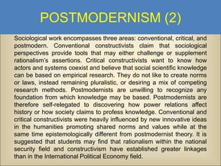 POSTMODERNISM (2)
Sociological work encompasses three areas: conventional, critical, and
postmodern. Conventional constructivists claim that sociological
perspectives provide tools that may either challenge or supplement
rationalism’s assertions. Critical constructivists want to know how
actors and systems coexist and believe that social scientific knowledge
can be based on empirical research. They do not like to create norms
or laws, instead remaining pluralistic, or desiring a mix of competing
research methods. Postmodernists are unwilling to recognize any
foundation from which knowledge may be based. Postmodernists are
therefore self-relegated to discovering how power relations affect
history or how society claims to profess knowledge. Conventional and
critical constructivists were heavily influenced by new innovative ideas
in the humanities promoting shared norms and values while at the
same time epistemologically different from postmodernist theory. It is
suggested that students may find that rationalism within the national
security field and constructivism have established greater linkages
than in the International Political Economy field.

 