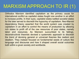 MARXISM APPROACH TO IR (1)
Orthodox Marxism identified capitalism as the primary cause for
international conflict as capitalist states fought one another in an effort
to increase profits. In their eyes, capitalist states battled socialist states
for the later served to discredit the hypocrisy of capitalism. Neo-Marxist
dependency theory asserted that the world system was created by
capitalism in an effort to control the means of production by allowing
rich states to profit off of the raw resources of poor states, namely
labor and resources. As Marxism succumbed to its failings,
deconstructivist theorists devised a systematic approach to discredit
the trend of devising general or universal theories like realism and
idealism. They instead focused on fundamental seeds of culture like
language and discourse and how it shaped overall social outcomes
both within a given society and worldwide.

 