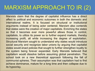 MARXISM APPROACH TO IR (2)
Marxists claim that the degree of capitalist influence has a direct
affect to political and economic outcomes in both the domestic and
international realms. It is focused on structural or institutional
arguments instead of being actor centered. Marxism also contends
that states were the creation of major capitalists. Enriching the states
so that it becomes ever more powerful allows those in control,
capitalists, to utilize its power so to further expand markets, thereby
increasing profit, all while increasing the degree of exploitation.
Structural Marxism sought to understand why states would introduce
social security and recognize labor unions by arguing that capitalist
states would enact policies that sought to further strengthen loyalty to
the system being forever expanded. Early Marxists believed that
capitalism would dissolve before assuming global penetration. The
school took on a new theoretical approach following the fall of
communist spheres. Their assumption was that capitalism had to first
achieve dominance, mature for a long time and then collapse due to
its hypocrisy.

 
