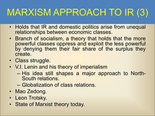 MARXISM APPROACH TO IR (3)
• Holds that IR and domestic politics arise from unequal
relationships between economic classes.
• Branch of socialism, a theory that holds that the more
powerful classes oppress and exploit the less powerful
by denying them their fair share of the surplus they
create.
• Class struggle.
• V.I. Lenin and his theory of imperialism
– His idea still shapes a major approach to NorthSouth relations.
– Globalization of class relations.
• Mao Zedong.
• Leon Trotsky.
• State of Marxist theory today.

 