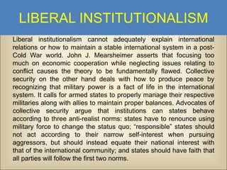 LIBERAL INSTITUTIONALISM
Liberal institutionalism cannot adequately explain international
relations or how to maintain a stable international system in a postCold War world. John J. Mearsheimer asserts that focusing too
much on economic cooperation while neglecting issues relating to
conflict causes the theory to be fundamentally flawed. Collective
security on the other hand deals with how to produce peace by
recognizing that military power is a fact of life in the international
system. It calls for armed states to properly manage their respective
militaries along with allies to maintain proper balances. Advocates of
collective security argue that institutions can states behave
according to three anti-realist norms: states have to renounce using
military force to change the status quo; “responsible” states should
not act according to their narrow self-interest when pursuing
aggressors, but should instead equate their national interest with
that of the international community; and states should have faith that
all parties will follow the first two norms.

 