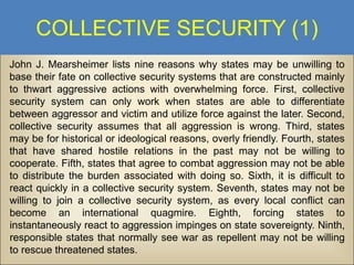 COLLECTIVE SECURITY (1)
John J. Mearsheimer lists nine reasons why states may be unwilling to
base their fate on collective security systems that are constructed mainly
to thwart aggressive actions with overwhelming force. First, collective
security system can only work when states are able to differentiate
between aggressor and victim and utilize force against the later. Second,
collective security assumes that all aggression is wrong. Third, states
may be for historical or ideological reasons, overly friendly. Fourth, states
that have shared hostile relations in the past may not be willing to
cooperate. Fifth, states that agree to combat aggression may not be able
to distribute the burden associated with doing so. Sixth, it is difficult to
react quickly in a collective security system. Seventh, states may not be
willing to join a collective security system, as every local conflict can
become an international quagmire. Eighth, forcing states to
instantaneously react to aggression impinges on state sovereignty. Ninth,
responsible states that normally see war as repellent may not be willing
to rescue threatened states.

 