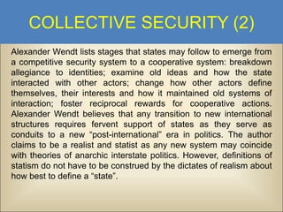 COLLECTIVE SECURITY (2)
Alexander Wendt lists stages that states may follow to emerge from
a competitive security system to a cooperative system: breakdown
allegiance to identities; examine old ideas and how the state
interacted with other actors; change how other actors define
themselves, their interests and how it maintained old systems of
interaction; foster reciprocal rewards for cooperative actions.
Alexander Wendt believes that any transition to new international
structures requires fervent support of states as they serve as
conduits to a new “post-international” era in politics. The author
claims to be a realist and statist as any new system may coincide
with theories of anarchic interstate politics. However, definitions of
statism do not have to be construed by the dictates of realism about
how best to define a “state”.

 