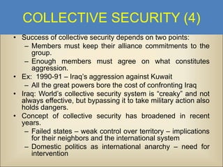 COLLECTIVE SECURITY (4)
• Success of collective security depends on two points:
– Members must keep their alliance commitments to the
group.
– Enough members must agree on what constitutes
aggression.
• Ex: 1990-91 – Iraq’s aggression against Kuwait
– All the great powers bore the cost of confronting Iraq
• Iraq: World’s collective security system is “creaky” and not
always effective, but bypassing it to take military action also
holds dangers.
• Concept of collective security has broadened in recent
years.
– Failed states – weak control over territory – implications
for their neighbors and the international system
– Domestic politics as international anarchy – need for
intervention

 