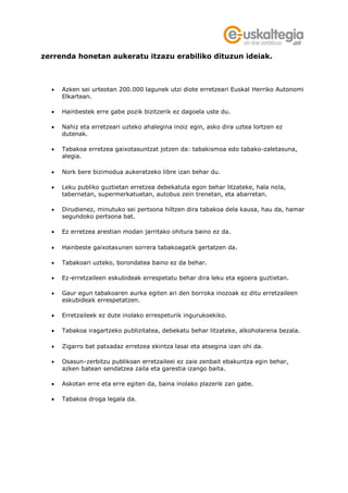 zerrenda honetan aukeratu itzazu erabiliko dituzun ideiak.



   Azken sei urteotan 200.000 lagunek utzi diote erretzeari Euskal Herriko Autonomi
    Elkartean.

   Hainbestek erre gabe pozik bizitzerik ez dagoela uste du.

   Nahiz eta erretzeari uzteko ahalegina inoiz egin, asko dira uztea lortzen ez
    dutenak.

   Tabakoa erretzea gaixotasuntzat jotzen da: tabakismoa edo tabako-zaletasuna,
    alegia.

   Nork bere bizimodua aukeratzeko libre izan behar du.

   Leku publiko guztietan erretzea debekatuta egon behar litzateke, hala nola,
    tabernetan, supermerkatuetan, autobus zein trenetan, eta abarretan.

   Dirudienez, minutuko sei pertsona hiltzen dira tabakoa dela kausa, hau da, hamar
    segundoko pertsona bat.

   Ez erretzea arestian modan jarritako ohitura baino ez da.

   Hainbeste gaixotasunen sorrera tabakoagatik gertatzen da.

   Tabakoari uzteko, borondatea baino ez da behar.

   Ez-erretzaileen eskubideak errespetatu behar dira leku eta egoera guztietan.

   Gaur egun tabakoaren aurka egiten ari den borroka inozoak ez ditu erretzaileen
    eskubideak errespetatzen.

   Erretzaileek ez dute inolako errespeturik ingurukoekiko.

   Tabakoa iragartzeko publizitatea, debekatu behar litzateke, alkoholarena bezala.

   Zigarro bat patxadaz erretzea ekintza lasai eta atsegina izan ohi da.

   Osasun-zerbitzu publikoan erretzaileei ez zaie zenbait ebakuntza egin behar,
    azken batean sendatzea zaila eta garestia izango baita.

   Askotan erre eta erre egiten da, baina inolako plazerik zan gabe.

   Tabakoa droga legala da.
 
