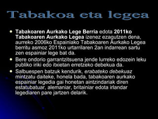 Tabakoaren Aurkako Lege Berria  edota  2011ko Tabakoaren Aurkako Legea  izenez ezagutzen dena, aurreko 2006ko Espainiako Tabakoaren Aurkako Legea berritu asmoz 2011ko urtarrilaren 2an indarrean sartu zen espainiar lege bat da. Bere ondorio garrantzitsuena jende lurreko edozein leku publiko iriki edo itxietan erretzeko debekua da.  Salbuespen batzuk kendurik,  erabateko debekuaz  mintzatu daiteke, honela bada, tabakoaren aurkako espainiar legedia gai honetan aintzindariak diren estatubatuar, alemaniar, britainiar edota irlandar legediaren pare jartzen delarik. Tabakoa eta legea 