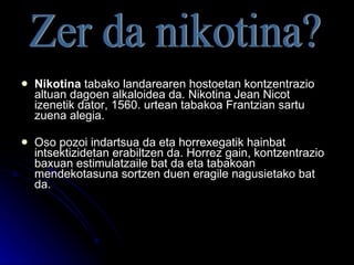 Nikotina  tabako landarearen hostoetan kontzentrazio altuan dagoen alkaloidea da. Nikotina Jean Nicot izenetik dator, 1560. urtean tabakoa Frantzian sartu zuena alegia. Oso pozoi indartsua da eta horrexegatik hainbat intsektizidetan erabiltzen da. Horrez gain, kontzentrazio baxuan estimulatzaile bat da eta tabakoan mendekotasuna sortzen duen eragile nagusietako bat da. Zer da nikotina? 