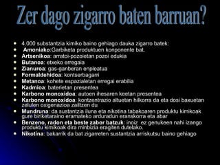 4.000 substantzia kimiko baino gehiago dauka zigarro batek: Amoniako :Garbiketa produktuen konponente bat. Artsenikoa : arratoi-pozoietan pozoi edukia Butanoa : etxeko erregaia Zianuroa : gas-ganberan enpleatua Formaldehidoa : kontserbagarri Metanoa : kohete espazialetan erregai erabilia Kadmioa : baterietan presentea Karbono monoxidoa : autoen ihesaren keetan presentea Karbono monoxidoa : kontzentrazio altuetan hilkorra da eta dosi baxuetan zelulen oxigenazioa zailtzen du Mundruna : da sustantzia iluna eta nikotina tabakoaren produktu kimikoak gure biriketaraino eramateko arduradun eranskorra eta abar Benzeno, radon eta beste zabor batzuk : inoiz  ez genukeen nahi izango produktu kimikoak dira minbizia eragiten dutelako. Nikotina : bakarrik da bat zigarreten sustantzia arriskutsu baino gehiago Zer dago zigarro baten barruan? 
