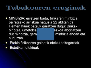 MINBIZIA: erretzen bada, birikaren minbizia pairatzeko arriskua nagusia 22 alditan da. Hemen haiek batzuk garatzen dugu: Birikak, bihotza, umetokiaren eta berezkoa abortatzen dut minbizia, gernu bideetan, minbizia ahoan eta sudurran. Etekin fisikoaren gainetik efektu kaltegarriak Estetikan efektuak Tabakoaren eraginak 