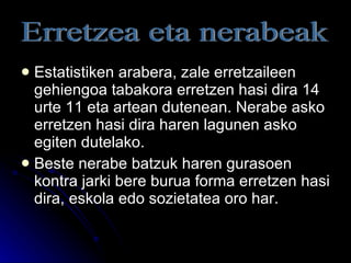 Estatistiken arabera, zale erretzaileen gehiengoa tabakora erretzen hasi dira 14 urte 11 eta artean dutenean. Nerabe asko erretzen hasi dira haren lagunen asko egiten dutelako. Beste nerabe batzuk haren gurasoen kontra jarki bere burua forma erretzen hasi dira, eskola edo sozietatea oro har. Erretzea eta nerabeak 
