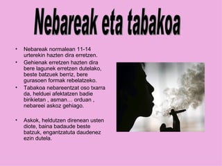 Nebareak normalean 11-14 urterekin hazten dira erretzen. Gehienak erretzen hazten dira bere lagunek erretzen dutelako, beste batzuek berriz, bere gurasoen formak rebelatzeko. Tabakoa nebareentzat oso txarra da, helduei afektatzen badie birikietan , asman… orduan , nebareei askoz gehiago. Askok, heldutzen direnean usten diote, baina badaude beste batzuk, engantzatuta daudenez ezin dutela. Nebareak eta tabakoa 