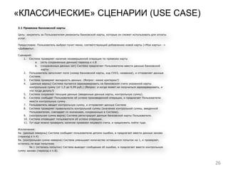 26
«КЛАССИЧЕСКИЕ» СЦЕНАРИИ (USE CASE)
Исключения:
3а. (Пользователь не согласен с офертой). Пользователь выходит из приложения.
7а. (код доступа не валиден). Система выводит Пользователю сообщение об ошибке ввода кода доступа, и
предлагает ввести код доступа заново (переход к п. 5.)
2. Настройки способов оплаты
2.1 Привязка банковской карты
Цель: закрепить за Пользователем реквизиты банковской карты, которые он сможет использовать для оплаты
услуг.
Предусловие: Пользователь выбрал пункт меню, соответствующий добавлению новой карты («Мои карты» ->
«Добавить».
Сценарий:
1. Система проверяет наличие незавершенной операции по привязке карты
a. (есть сохраненные данные) переход к п.8
b. (сохраненных данных нет) Система предлагает Пользователю ввести данные банковской
карты
2. Пользователь заполняет поля (номер банковской карты, код CVV2, название), и отправляет данные
Системе.
3. Система проверяет валидность данных. (Вопрос: какие критерии?)
4. (данные верны) Система пытается зарезервировать на банковском счете указанной карты
контрольную сумму (от 1,0 до 9,99 руб.) (Вопрос: а когда может не получиться зарезервировать, и
что тогда делать?)
5. Система сохраняет текущие данные (введенные данные карты, контрольную сумму).
6. Система сообщает Пользователю об успехе произведенной операции, и предлагает Пользователю
ввести контрольную сумму.
7. Пользователь вводит контрольную сумму, и отправляет данные Системе
8. Система проверяет правильность контрольной суммы (значение контрольной суммы, введенной
Пользователем, совпадает со значением, сохраненным в Системе).
9. (контрольная сумма верна) Система регистрирует данные банковской карты Пользователя.
10. Система оповещает пользователя об успехе операции.
11. Тут еще можно проверить наличие привязки лицевого счета, и предложить пойти туда.
Исключения:
4а. (данные неверны) Система сообщает пользователю детали ошибки, и предлагает ввести данные заново
(переход к п.4)
9а. (контрольная сумма неверна) Система уменьшает количество оставшихся попыток на 1, и проверяет,
остались ли еще попыткию
9а.1 (остались попытки) Система выводит сообщение об ошибке, и предлагает ввести контрольную
сумму заново (переход к п.8).
 