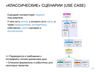 27
«КЛАССИЧЕСКИЕ» СЦЕНАРИИ (USE CASE)
++ Переводятся в требования к
интерфейсу легким движением руки
-- Слишком формальны и избыточны для
некоторых проектов
Сценарий соответствует задаче
пользователя.
У него есть актер, у которого есть цель, а
также предусловия, активаторы,
собственно, шаги сценария и
исключения.
 