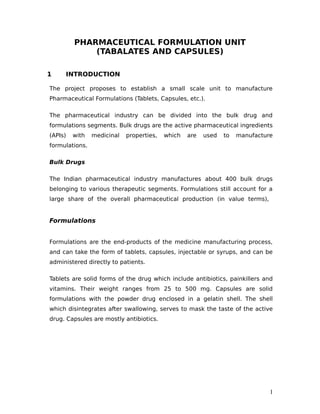 PHARMACEUTICAL FORMULATION UNIT
(TABALATES AND CAPSULES)
1 INTRODUCTION
The project proposes to establish a small scale unit to manufacture
Pharmaceutical Formulations (Tablets, Capsules, etc.).
The pharmaceutical industry can be divided into the bulk drug and
formulations segments. Bulk drugs are the active pharmaceutical ingredients
(APIs) with medicinal properties, which are used to manufacture
formulations.
Bulk Drugs
The Indian pharmaceutical industry manufactures about 400 bulk drugs
belonging to various therapeutic segments. Formulations still account for a
large share of the overall pharmaceutical production (in value terms),
Formulations
Formulations are the end-products of the medicine manufacturing process,
and can take the form of tablets, capsules, injectable or syrups, and can be
administered directly to patients.
Tablets are solid forms of the drug which include antibiotics, painkillers and
vitamins. Their weight ranges from 25 to 500 mg. Capsules are solid
formulations with the powder drug enclosed in a gelatin shell. The shell
which disintegrates after swallowing, serves to mask the taste of the active
drug. Capsules are mostly antibiotics.
1
 