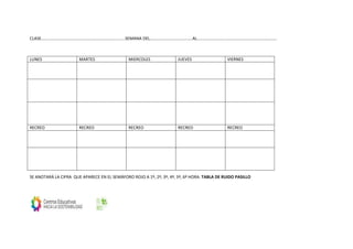 CLASE…………………………………………………………………….SEMANA DEL………………………………….AL…………………………………………………………………
SE ANOTARÁ LA CIFRA QUE APARECE EN EL SEMÁFORO ROJO A 1º, 2º, 3º, 4º, 5º, 6º HORA. TABLA DE RUIDO PASILLO
LUNES MARTES MIERCOLES JUEVES VIERNES
RECREO RECREO RECREO RECREO RECREO