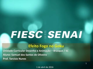 Efeito Fogo no Goku
Unidade Curricular Desenho e Animação – Brusque / SC
Aluno: Samuel dos Santos de Oliveira
Prof. Tarcísio Nunes
1 de abril de 2016
1
 